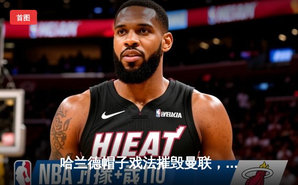 哈兰德帽子戏法摧毁曼联，曼城德比4-1大胜续写英超争冠悬念