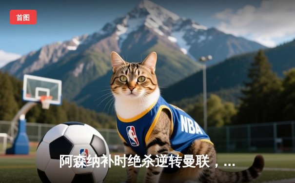 阿森纳补时绝杀逆转曼联，赖斯萨卡建功引爆酋长球场