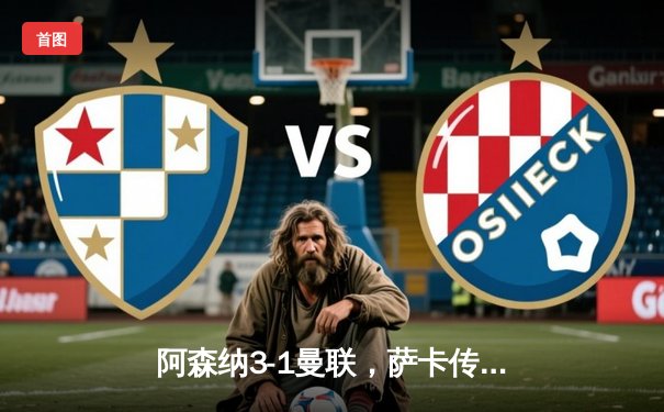 阿森纳3-1曼联，萨卡传射建功，赖斯补时绝杀锁定胜局