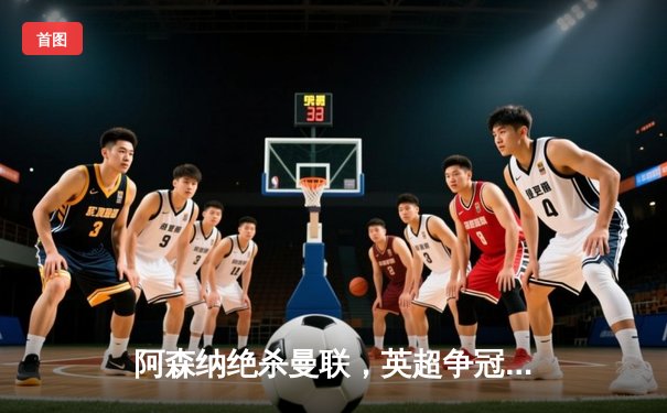 阿森纳绝杀曼联，英超争冠悬念再起