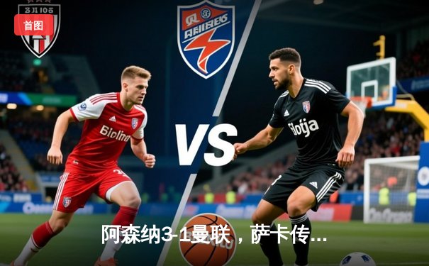 阿森纳3-1曼联，萨卡传射建功，赖斯补时绝杀锁定胜局