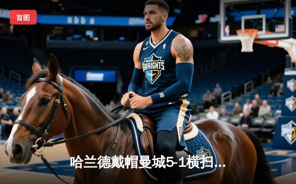 哈兰德戴帽曼城5-1横扫狼队登顶，德布劳内四助攻创纪录之夜